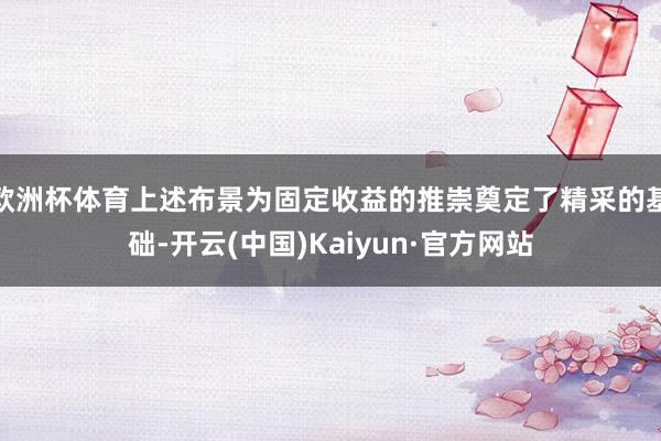 欧洲杯体育上述布景为固定收益的推崇奠定了精采的基础-开云(中国)Kaiyun·官方网站