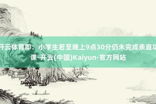 开云体育即：小学生若至晚上9点30分仍未完成亲庭功课-开云(中国)Kaiyun·官方网站