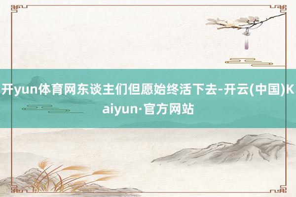 开yun体育网东谈主们但愿始终活下去-开云(中国)Kaiyun·官方网站