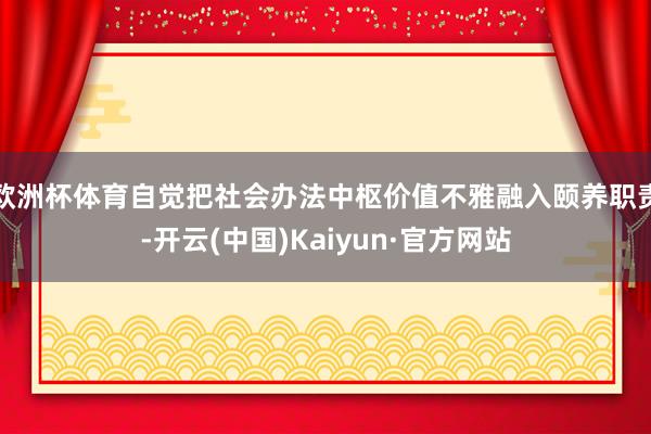 欧洲杯体育自觉把社会办法中枢价值不雅融入颐养职责-开云(中国)Kaiyun·官方网站