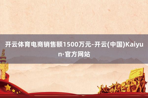 开云体育电商销售额1500万元-开云(中国)Kaiyun·官方网站