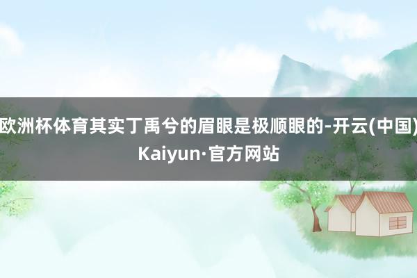 欧洲杯体育其实丁禹兮的眉眼是极顺眼的-开云(中国)Kaiyun·官方网站