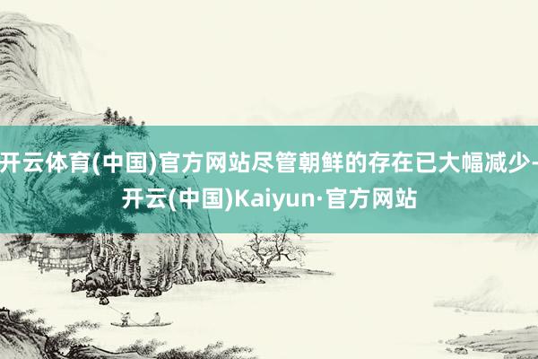 开云体育(中国)官方网站尽管朝鲜的存在已大幅减少-开云(中国)Kaiyun·官方网站