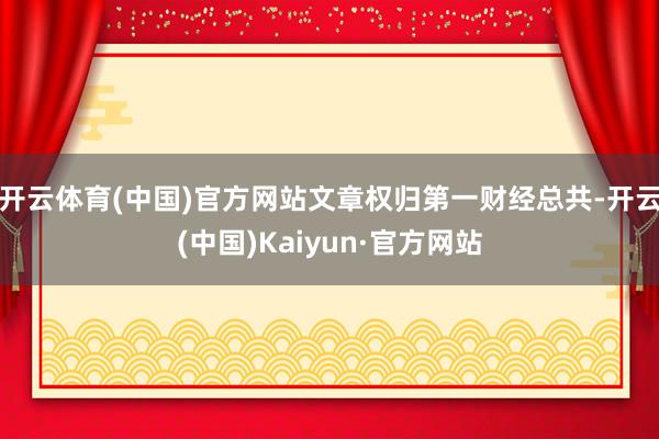 开云体育(中国)官方网站文章权归第一财经总共-开云(中国)Kaiyun·官方网站