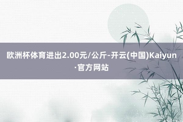 欧洲杯体育进出2.00元/公斤-开云(中国)Kaiyun·官方网站