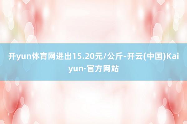 开yun体育网进出15.20元/公斤-开云(中国)Kaiyun·官方网站