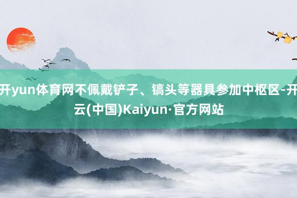 开yun体育网不佩戴铲子、镐头等器具参加中枢区-开云(中国)Kaiyun·官方网站