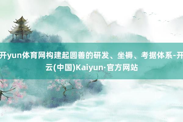 开yun体育网构建起圆善的研发、坐褥、考据体系-开云(中国)Kaiyun·官方网站