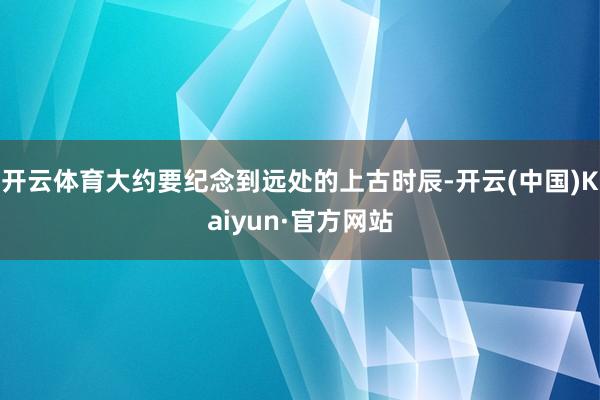 开云体育大约要纪念到远处的上古时辰-开云(中国)Kaiyun·官方网站