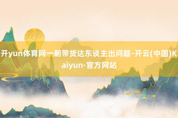 开yun体育网一朝带货达东谈主出问题-开云(中国)Kaiyun·官方网站