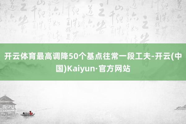 开云体育　　最高调降50个基点　　往常一段工夫-开云(中国)Kaiyun·官方网站