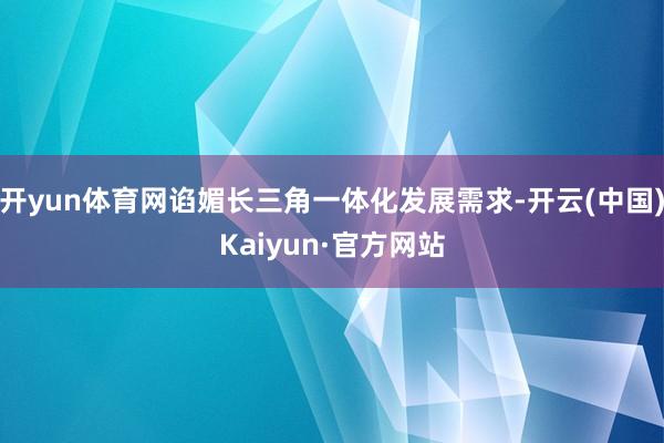 开yun体育网谄媚长三角一体化发展需求-开云(中国)Kaiyun·官方网站