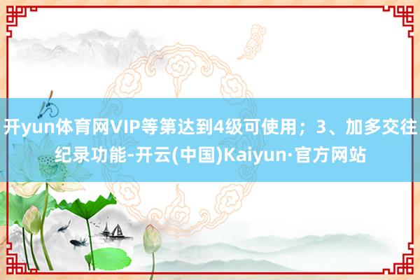 开yun体育网VIP等第达到4级可使用；3、加多交往纪录功能-开云(中国)Kaiyun·官方网站