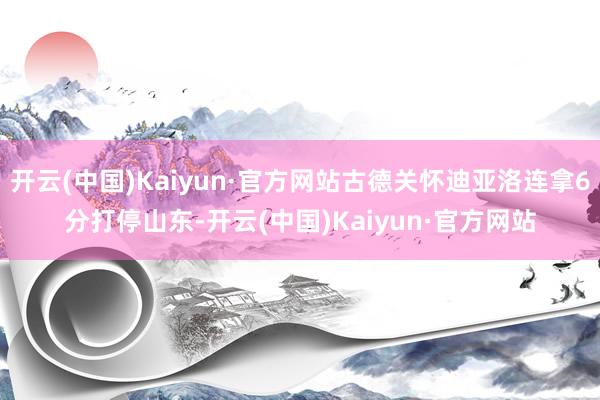 开云(中国)Kaiyun·官方网站古德关怀迪亚洛连拿6分打停山东-开云(中国)Kaiyun·官方网站