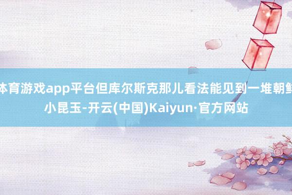 体育游戏app平台但库尔斯克那儿看法能见到一堆朝鲜小昆玉-开云(中国)Kaiyun·官方网站