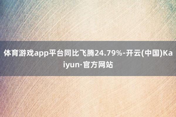 体育游戏app平台同比飞腾24.79%-开云(中国)Kaiyun·官方网站