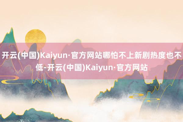 开云(中国)Kaiyun·官方网站哪怕不上新剧热度也不低-开云(中国)Kaiyun·官方网站