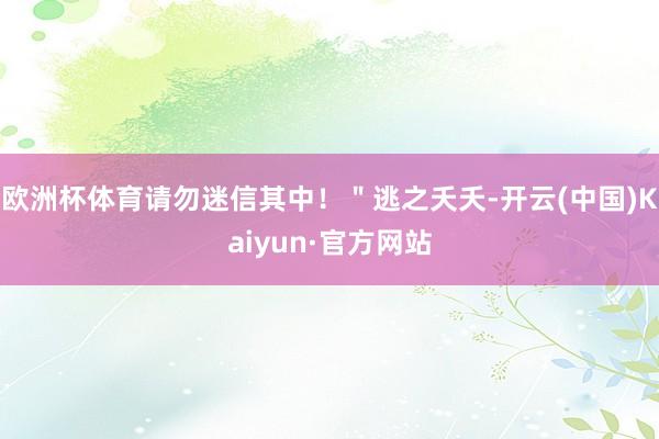 欧洲杯体育请勿迷信其中！＂逃之夭夭-开云(中国)Kaiyun·官方网站