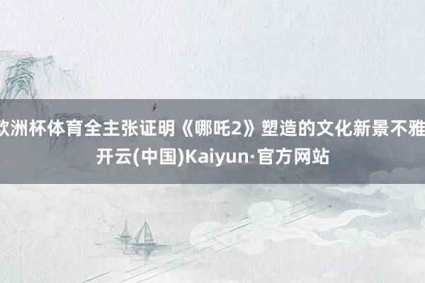 欧洲杯体育全主张证明《哪吒2》塑造的文化新景不雅-开云(中国)Kaiyun·官方网站