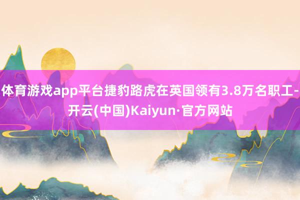 体育游戏app平台捷豹路虎在英国领有3.8万名职工-开云(中国)Kaiyun·官方网站