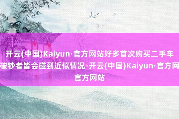 开云(中国)Kaiyun·官方网站好多首次购买二手车的破钞者皆会碰到近似情况-开云(中国)Kaiyun·官方网站