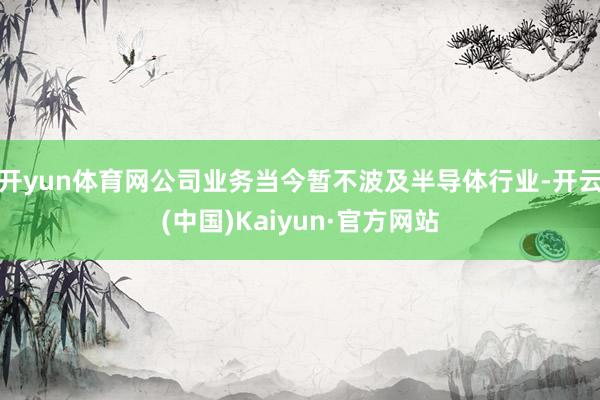 开yun体育网公司业务当今暂不波及半导体行业-开云(中国)Kaiyun·官方网站