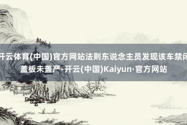 开云体育(中国)官方网站法则东说念主员发现该车禁闭盖板未盖严-开云(中国)Kaiyun·官方网站