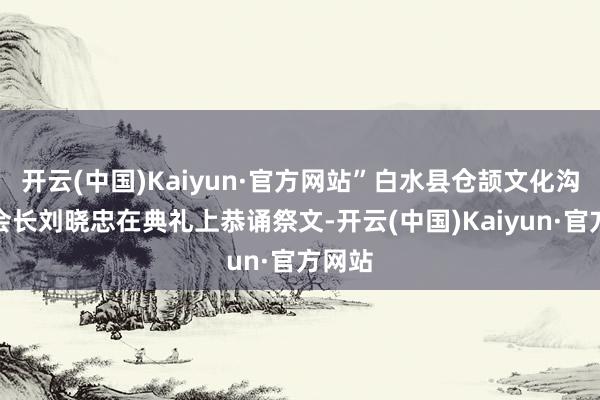 开云(中国)Kaiyun·官方网站”白水县仓颉文化沟通会会长刘晓忠在典礼上恭诵祭文-开云(中国)Kaiyun·官方网站