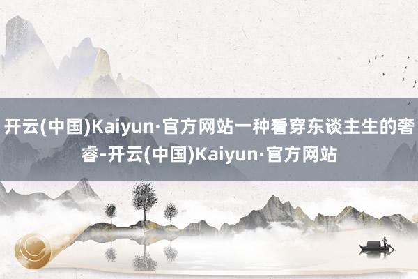 开云(中国)Kaiyun·官方网站一种看穿东谈主生的奢睿-开云(中国)Kaiyun·官方网站