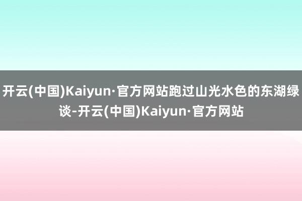 开云(中国)Kaiyun·官方网站跑过山光水色的东湖绿谈-开云(中国)Kaiyun·官方网站