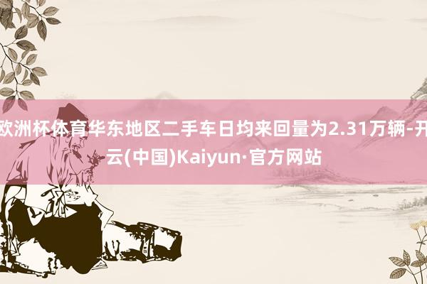 欧洲杯体育华东地区二手车日均来回量为2.31万辆-开云(中国)Kaiyun·官方网站