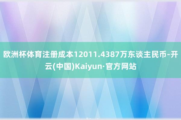欧洲杯体育注册成本12011.4387万东谈主民币-开云(中国)Kaiyun·官方网站