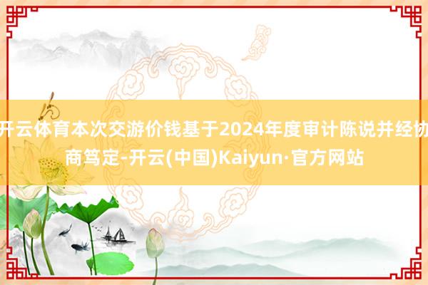 开云体育本次交游价钱基于2024年度审计陈说并经协商笃定-开云(中国)Kaiyun·官方网站