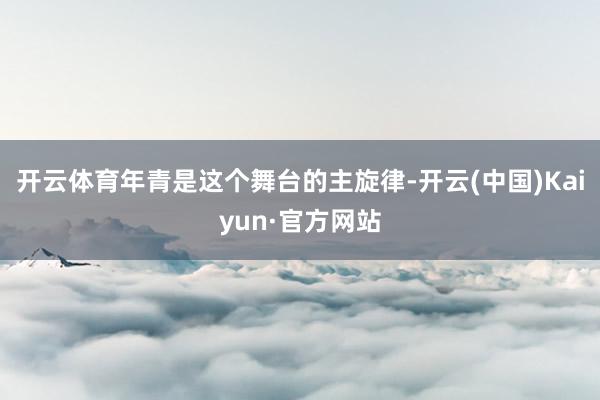 开云体育年青是这个舞台的主旋律-开云(中国)Kaiyun·官方网站