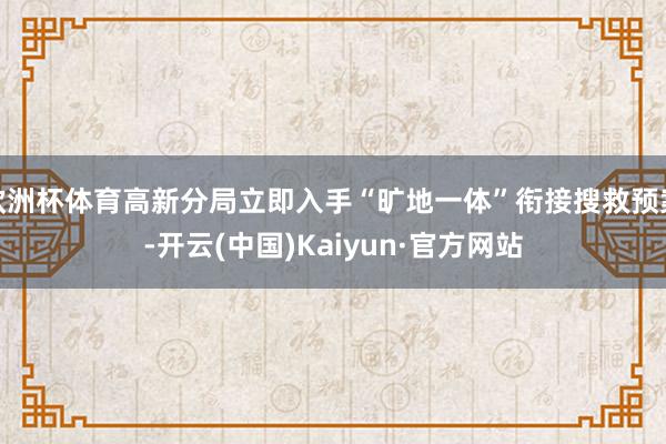 欧洲杯体育高新分局立即入手“旷地一体”衔接搜救预案-开云(中国)Kaiyun·官方网站
