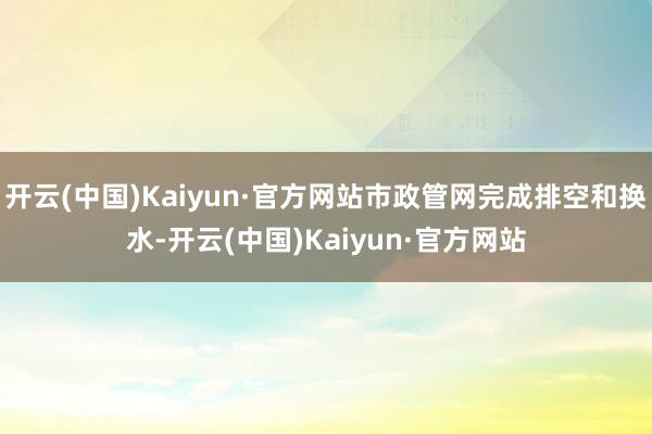开云(中国)Kaiyun·官方网站市政管网完成排空和换水-开云(中国)Kaiyun·官方网站