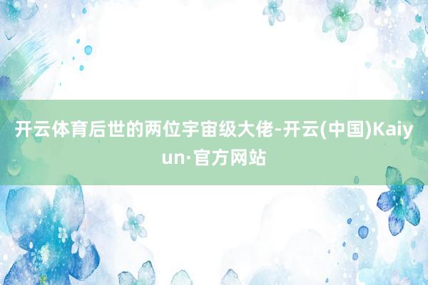 开云体育后世的两位宇宙级大佬-开云(中国)Kaiyun·官方网站