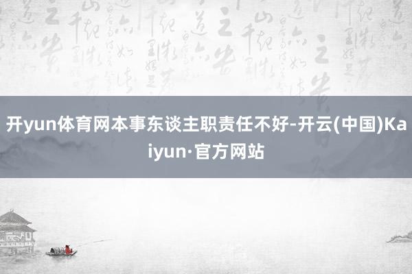 开yun体育网本事东谈主职责任不好-开云(中国)Kaiyun·官方网站