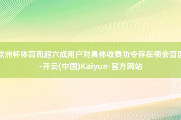 欧洲杯体育而超六成用户对具体收费功令存在领会盲区-开云(中国)Kaiyun·官方网站