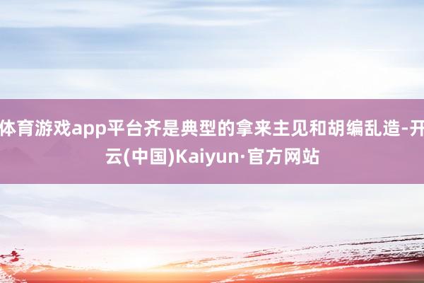 体育游戏app平台齐是典型的拿来主见和胡编乱造-开云(中国)Kaiyun·官方网站