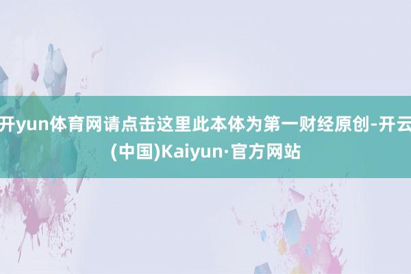 开yun体育网请点击这里此本体为第一财经原创-开云(中国)Kaiyun·官方网站