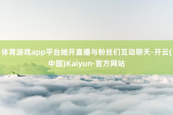 体育游戏app平台她开直播与粉丝们互动聊天-开云(中国)Kaiyun·官方网站
