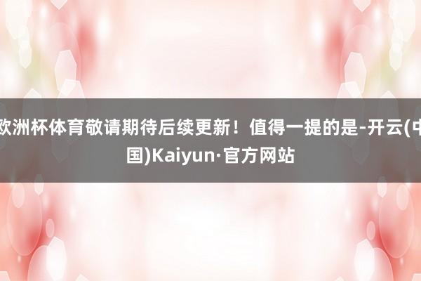 欧洲杯体育敬请期待后续更新！值得一提的是-开云(中国)Kaiyun·官方网站