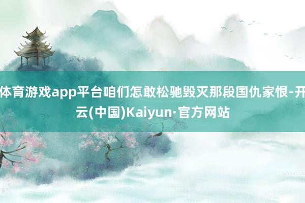 体育游戏app平台咱们怎敢松驰毁灭那段国仇家恨-开云(中国)Kaiyun·官方网站