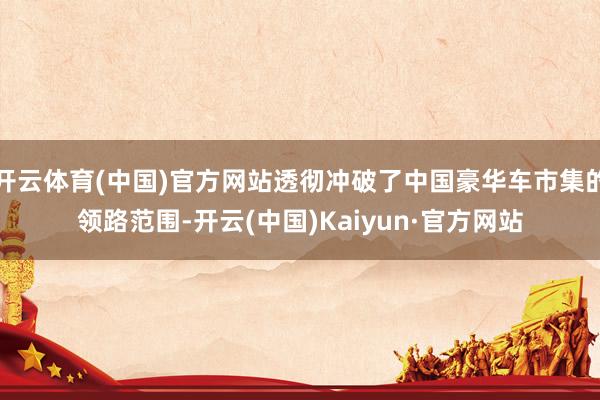 开云体育(中国)官方网站透彻冲破了中国豪华车市集的领路范围-开云(中国)Kaiyun·官方网站