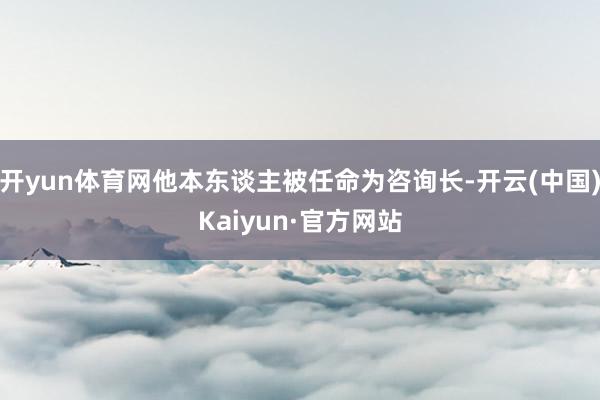 开yun体育网他本东谈主被任命为咨询长-开云(中国)Kaiyun·官方网站