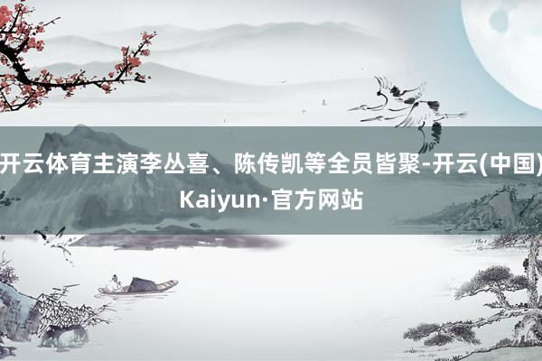 开云体育主演李丛喜、陈传凯等全员皆聚-开云(中国)Kaiyun·官方网站