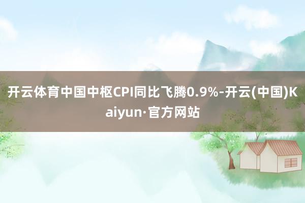 开云体育中国中枢CPI同比飞腾0.9%-开云(中国)Kaiyun·官方网站