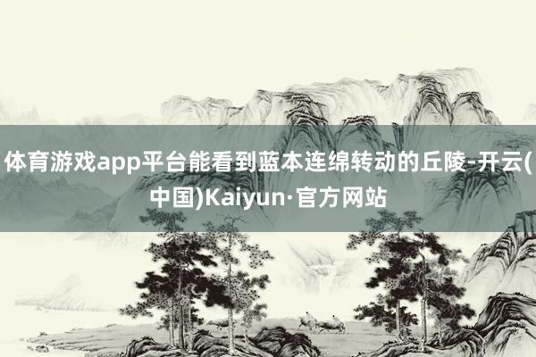 体育游戏app平台能看到蓝本连绵转动的丘陵-开云(中国)Kaiyun·官方网站