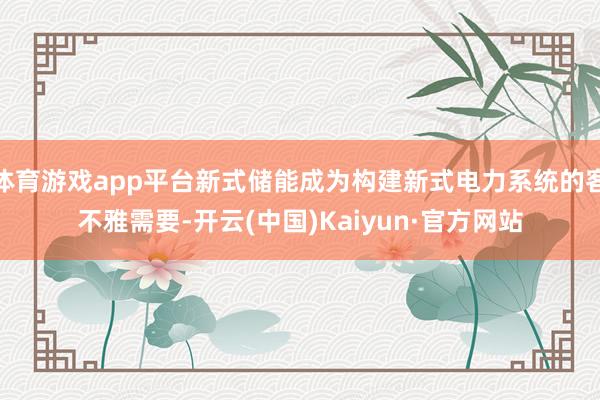 体育游戏app平台新式储能成为构建新式电力系统的客不雅需要-开云(中国)Kaiyun·官方网站